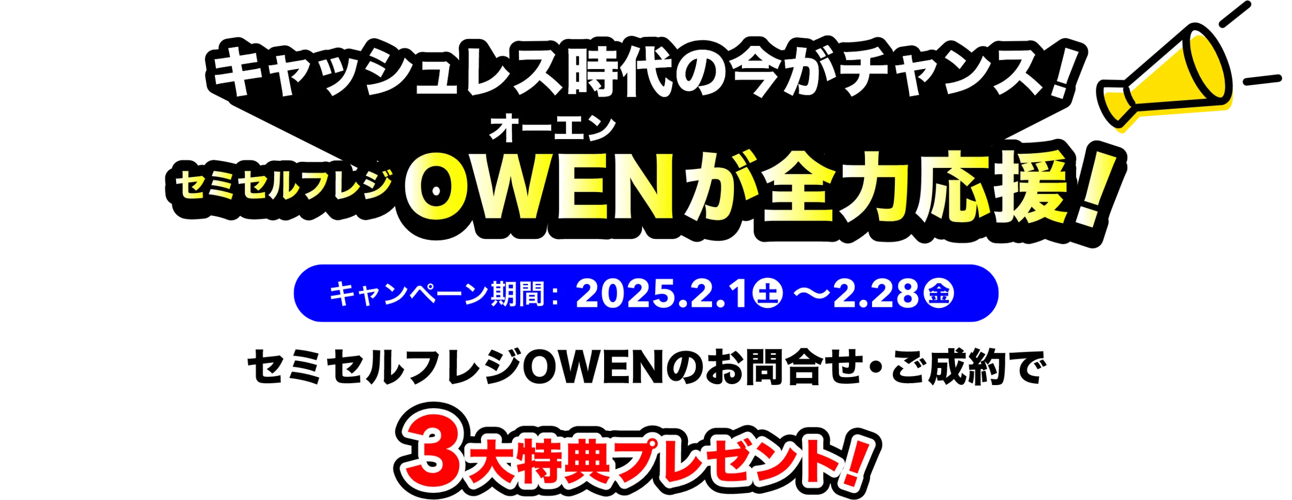 キャッシュレス時代の今がチャンス！ セミセルフレジOWENが全力応援! キャンペーン期間 : 2025年2月1日(土)〜2月28日(金) セミセルフレジOWENのお問い合わせ・ご成約で3大特典プレゼント!