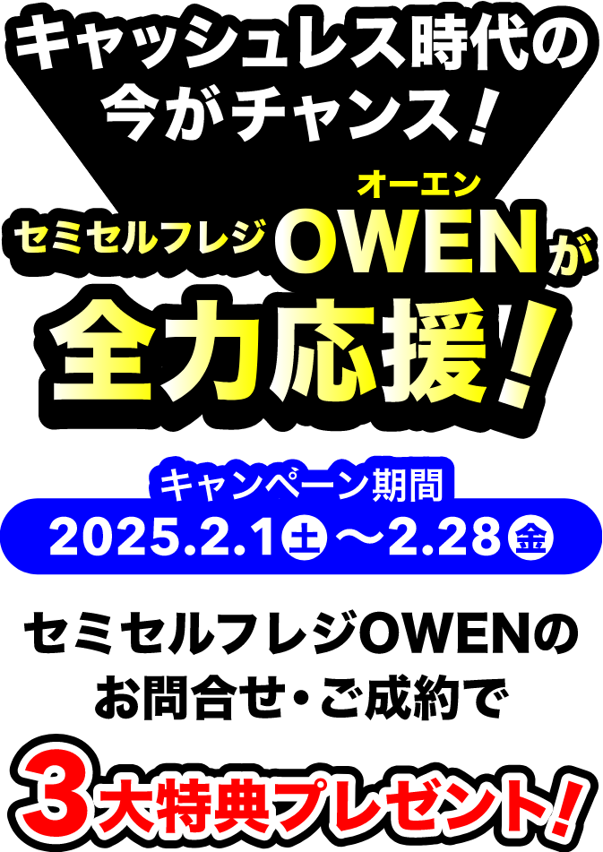 キャッシュレス時代の今がチャンス！ セミセルフレジOWENが全力応援! キャンペーン期間 : 2025年2月1日(土)〜2月28日(金) セミセルフレジOWENのお問い合わせ・ご成約で3大特典プレゼント!